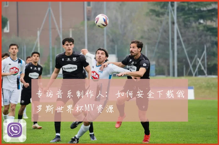 专访音乐制作人：如何安全下载俄罗斯世界杯MV资源