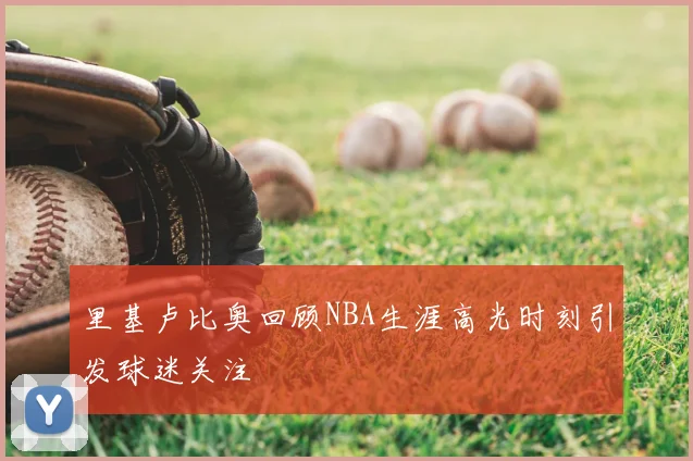 里基卢比奥回顾NBA生涯高光时刻引发球迷关注