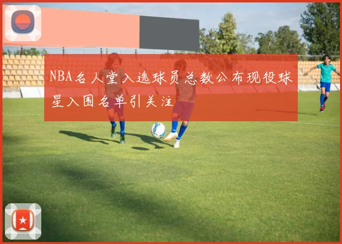 NBA名人堂入选球员总数公布现役球星入围名单引关注