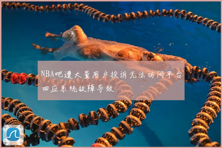 NBA吧遭大量用户投诉无法访问平台回应系统故障导致