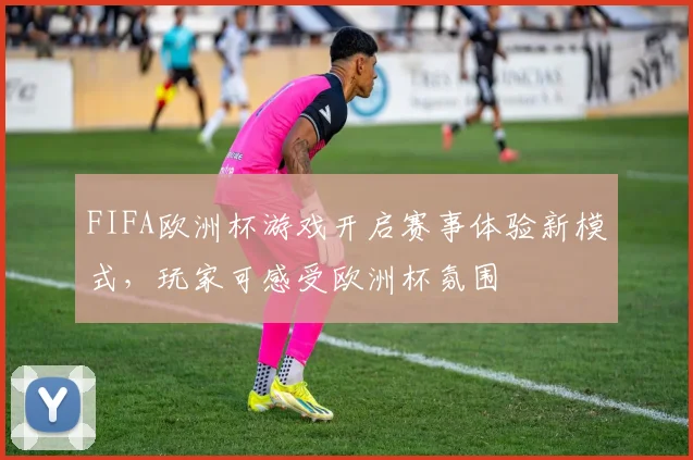 FIFA欧洲杯游戏开启赛事体验新模式,玩家可感受欧洲杯氛围