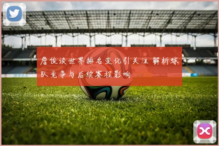 詹俊谈世界排名变化引关注 解析球队竞争与后续赛程影响