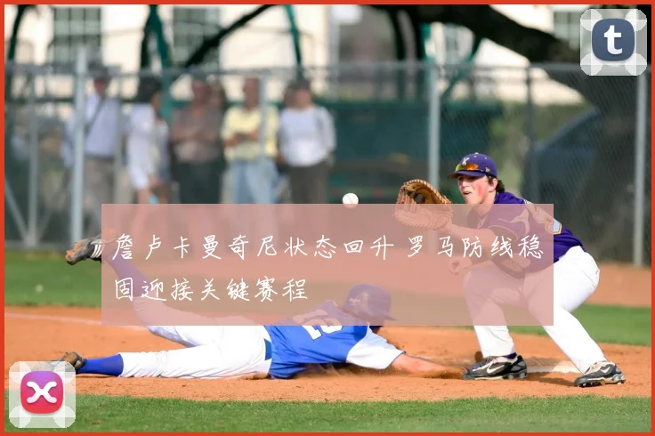 詹卢卡曼奇尼状态回升 罗马防线稳固迎接关键赛程