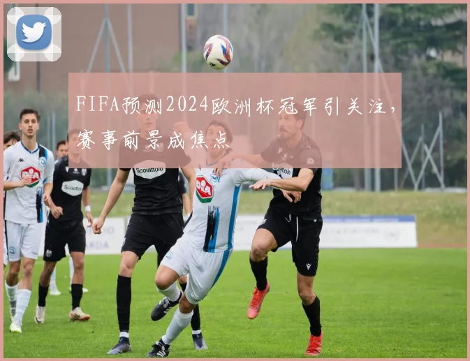 FIFA预测2024欧洲杯冠军引关注,赛事前景成焦点
