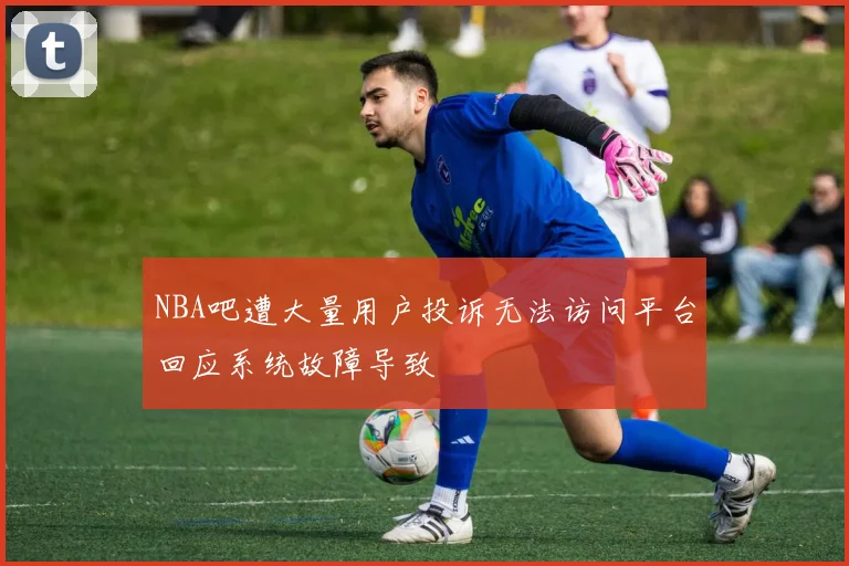 NBA吧遭大量用户投诉无法访问平台回应系统故障导致