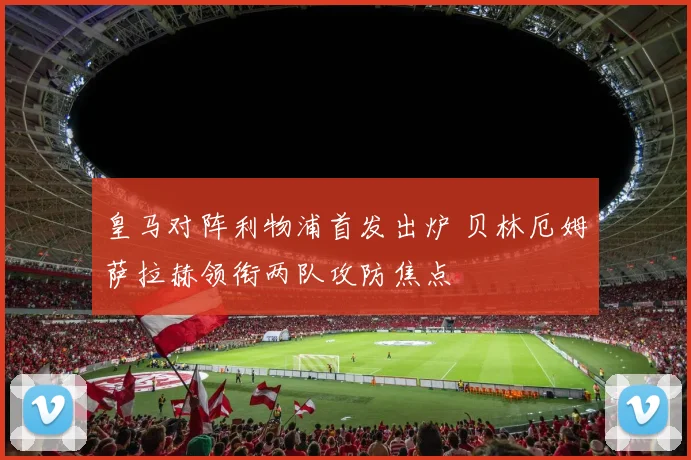 皇马对阵利物浦首发出炉 贝林厄姆萨拉赫领衔两队攻防焦点