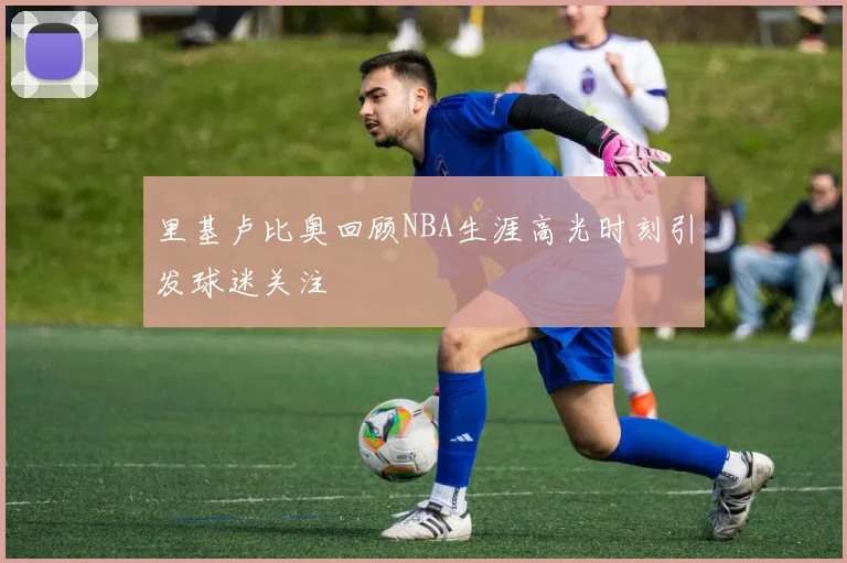 里基卢比奥回顾NBA生涯高光时刻引发球迷关注