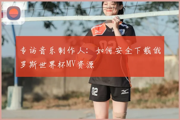 专访音乐制作人：如何安全下载俄罗斯世界杯MV资源