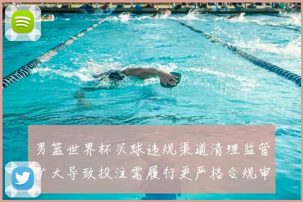 男篮世界杯买球违规渠道清理监管扩大导致投注需履行更严格合规审核