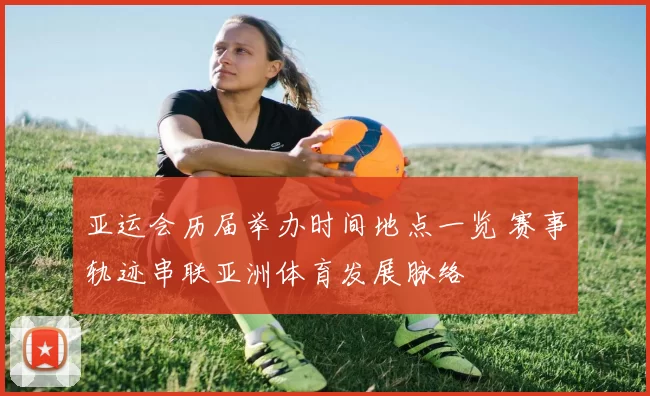 亚运会历届举办时间地点一览 赛事轨迹串联亚洲体育发展脉络