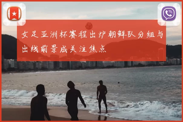 女足亚洲杯赛程出炉朝鲜队分组与出线前景成关注焦点