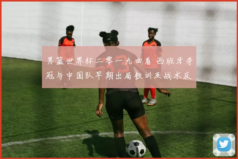 男篮世界杯二零一九回看 西班牙夺冠与中国队早期出局教训及战术反思