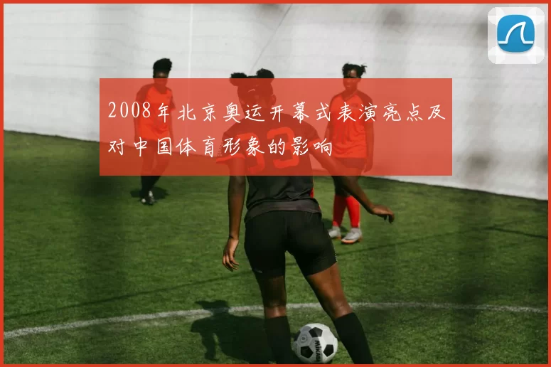 2008年北京奥运开幕式表演亮点及对中国体育形象的影响