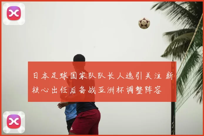 日本足球国家队队长人选引关注 新核心出任后备战亚洲杯调整阵容