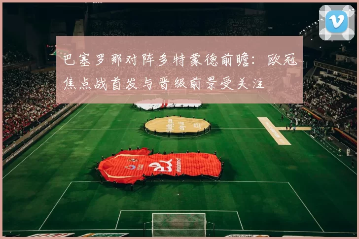 巴塞罗那对阵多特蒙德前瞻:欧冠焦点战首发与晋级前景受关注