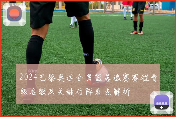 2024巴黎奥运会男篮落选赛赛程晋级名额及关键对阵看点解析