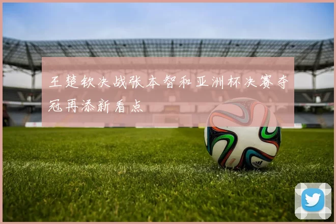 王楚钦决战张本智和亚洲杯决赛夺冠再添新看点
