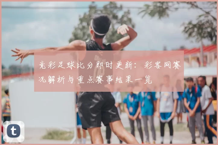 竞彩足球比分即时更新：彩客网赛况解析与重点赛事结果一览