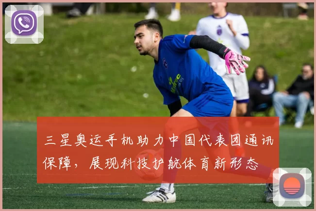 三星奥运手机助力中国代表团通讯保障,展现科技护航体育新形态