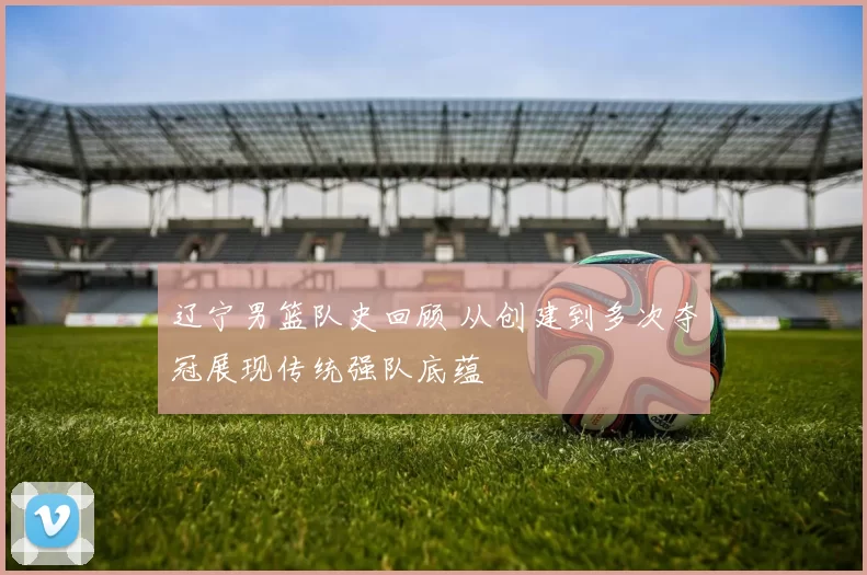 辽宁男篮队史回顾 从创建到多次夺冠展现传统强队底蕴