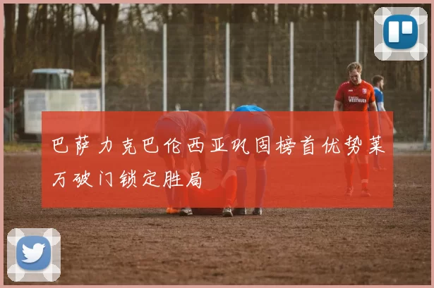 巴萨力克巴伦西亚巩固榜首优势莱万破门锁定胜局