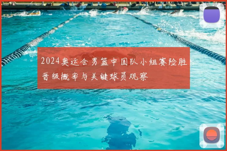 2024奥运会男篮中国队小组赛险胜晋级概率与关键球员观察