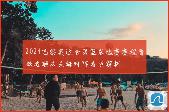 2024巴黎奥运会男篮落选赛赛程晋级名额及关键对阵看点解析