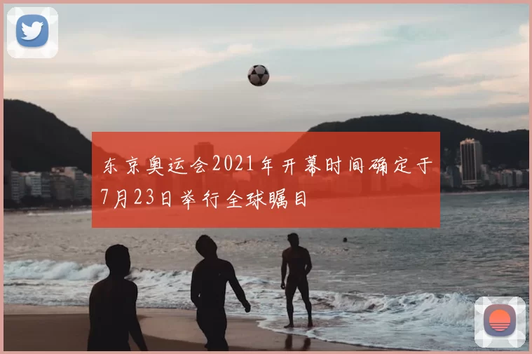 东京奥运会2021年开幕时间确定于7月23日举行全球瞩目