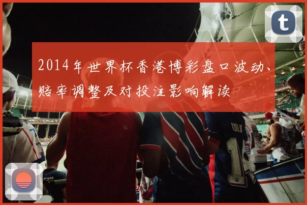 2014年世界杯香港博彩盘口波动、赔率调整及对投注影响解读