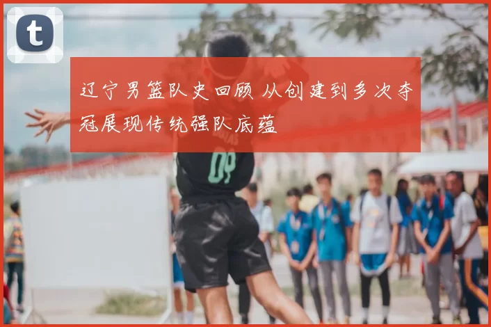 辽宁男篮队史回顾 从创建到多次夺冠展现传统强队底蕴