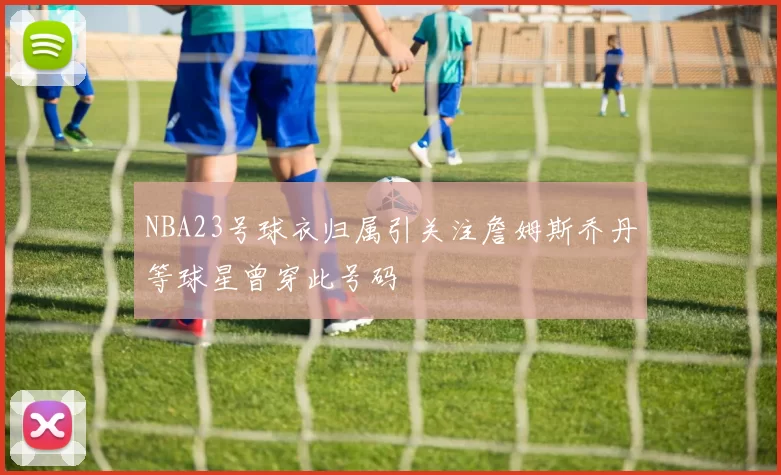 NBA23号球衣归属引关注詹姆斯乔丹等球星曾穿此号码