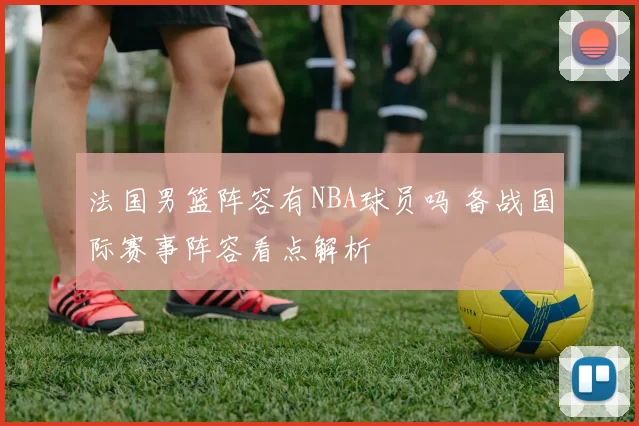 法国男篮阵容有NBA球员吗 备战国际赛事阵容看点解析