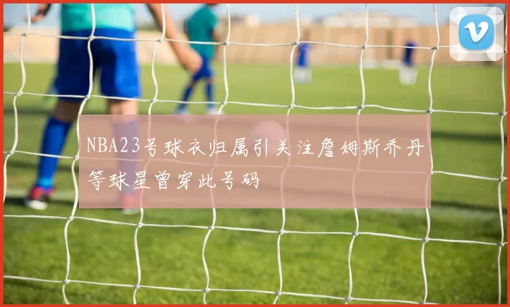 NBA23号球衣归属引关注詹姆斯乔丹等球星曾穿此号码