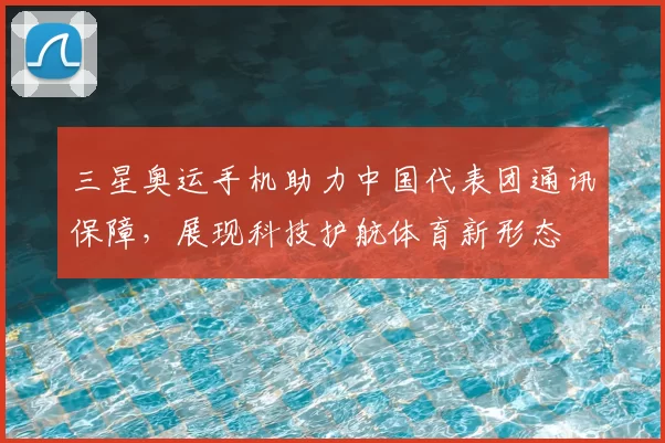 三星奥运手机助力中国代表团通讯保障,展现科技护航体育新形态