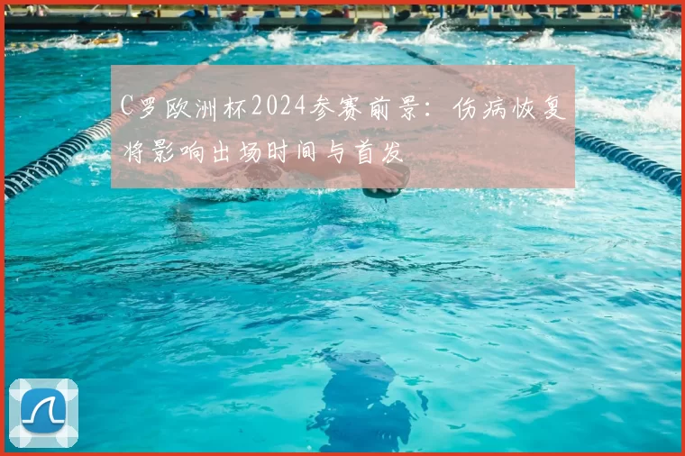 C罗欧洲杯2024参赛前景：伤病恢复将影响出场时间与首发