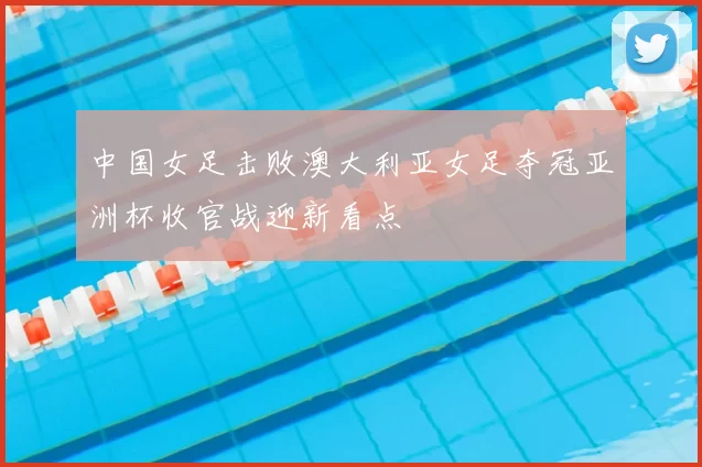 中国女足击败澳大利亚女足夺冠亚洲杯收官战迎新看点