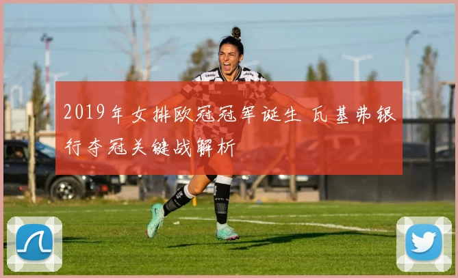 2019年女排欧冠冠军诞生 瓦基弗银行夺冠关键战解析