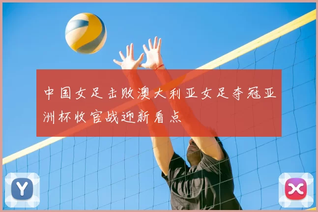 中国女足击败澳大利亚女足夺冠亚洲杯收官战迎新看点