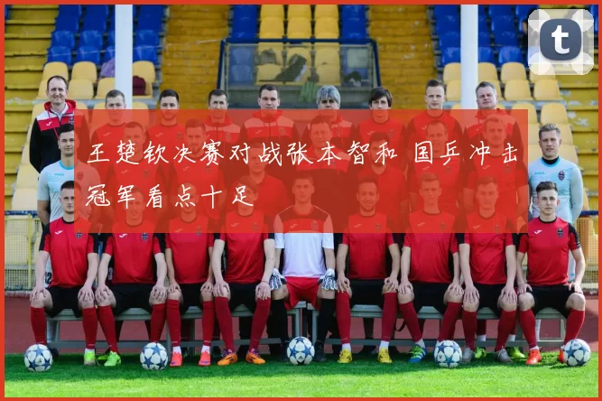 王楚钦决赛对战张本智和 国乒冲击冠军看点十足