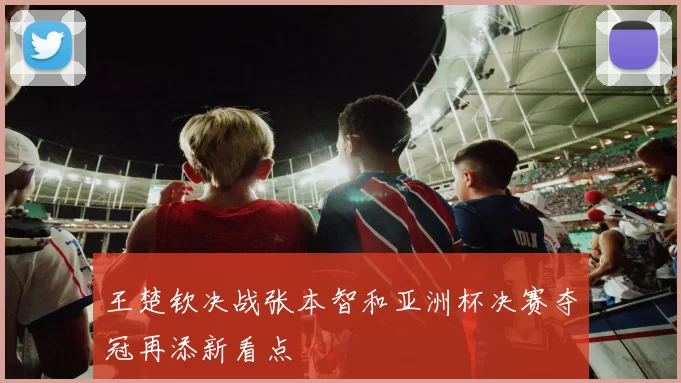 王楚钦决战张本智和亚洲杯决赛夺冠再添新看点