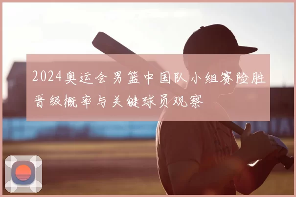 2024奥运会男篮中国队小组赛险胜晋级概率与关键球员观察