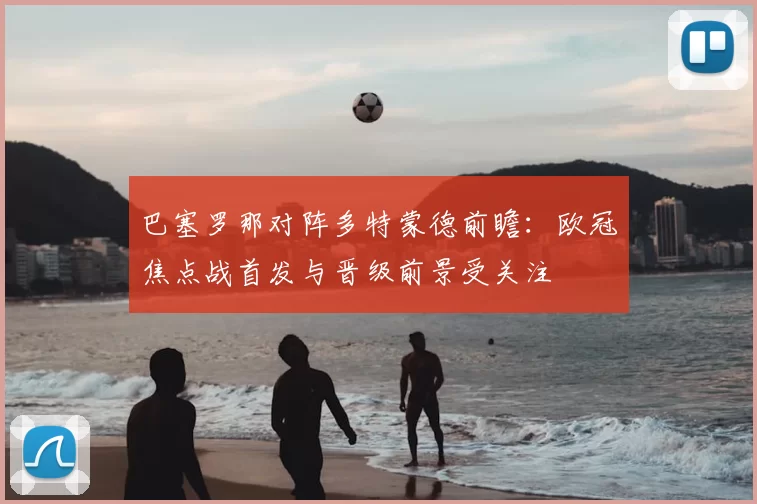 巴塞罗那对阵多特蒙德前瞻:欧冠焦点战首发与晋级前景受关注